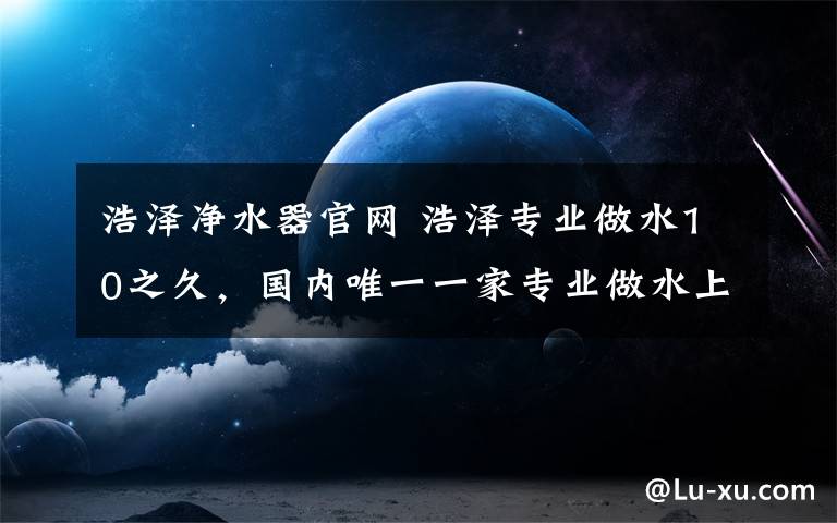 浩澤凈水器官網(wǎng) 浩澤專業(yè)做水10之久，國內(nèi)唯一一家專業(yè)做水上市公司，凈水器工廠亞洲規(guī)模最大。商用凈水器全國銷量第一。