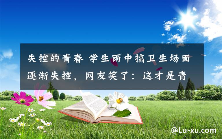 失控的青春 學(xué)生雨中搞衛(wèi)生場面逐漸失控，網(wǎng)友笑了：這才是青春該有的樣子