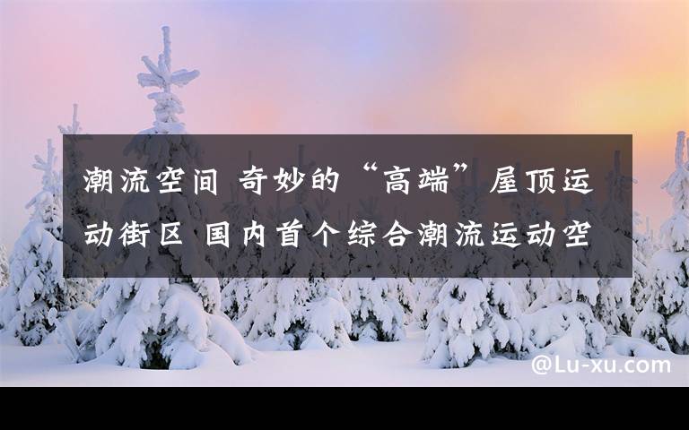 潮流空間 奇妙的“高端”屋頂運動街區(qū) 國內(nèi)首個綜合潮流運動空間亮相