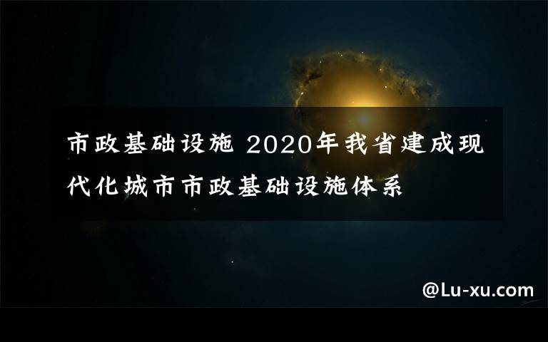 市政基礎(chǔ)設(shè)施 2020年我省建成現(xiàn)代化城市市政基礎(chǔ)設(shè)施體系