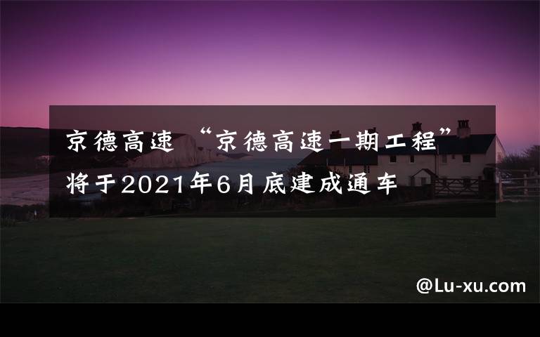 京德高速 “京德高速一期工程”將于2021年6月底建成通車