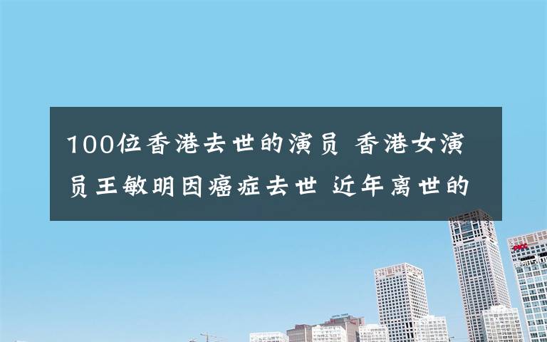 100位香港去世的演員 香港女演員王敏明因癌癥去世 近年離世的明星一覽