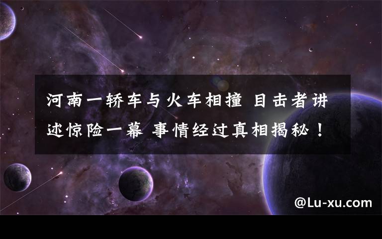 河南一轎車與火車相撞 目擊者講述驚險(xiǎn)一幕 事情經(jīng)過(guò)真相揭秘！