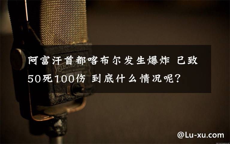 阿富汗首都喀布爾發(fā)生爆炸 已致50死100傷 到底什么情況呢？