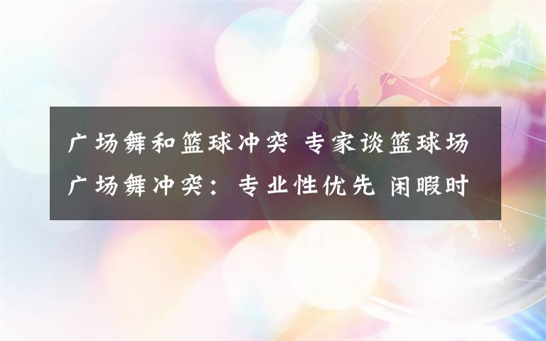 廣場舞和籃球沖突 專家談籃球場廣場舞沖突：專業(yè)性優(yōu)先 閑暇時共享