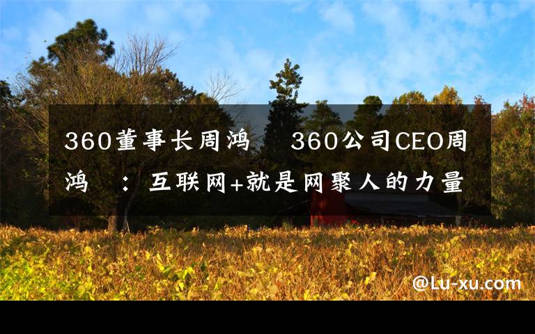 360董事長周鴻祎 360公司CEO周鴻祎：互聯(lián)網(wǎng)+就是網(wǎng)聚人的力量