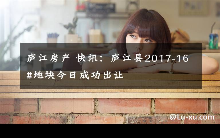 廬江房產(chǎn) 快訊：廬江縣2017-16#地塊今日成功出讓