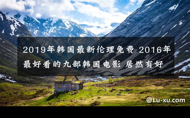 2019年韓國(guó)最新倫理免費(fèi) 2016年最好看的九部韓國(guó)電影 居然有好幾部“19禁”！