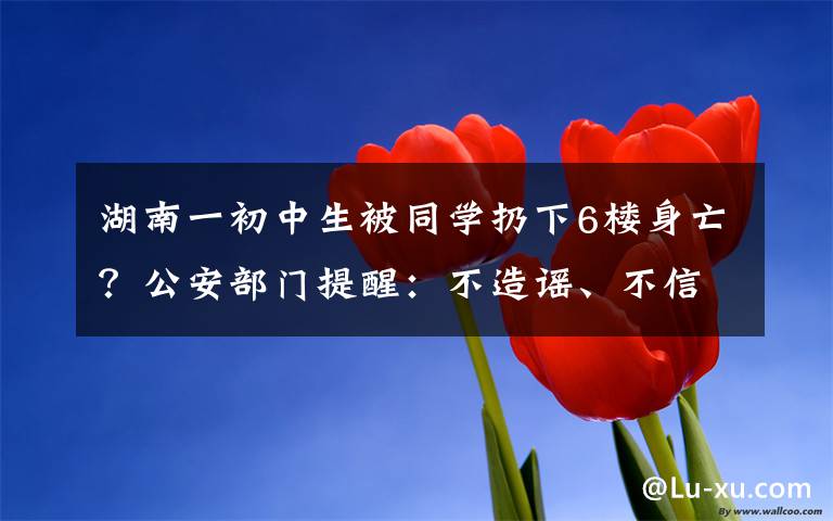 湖南一初中生被同學扔下6樓身亡？公安部門提醒：不造謠、不信謠、不傳謠 真相到底是怎樣的？