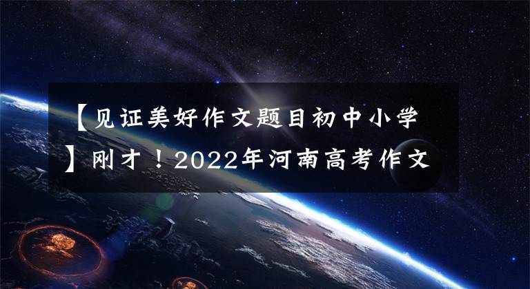 【見證美好作文題目初中小學(xué)】剛才！2022年河南高考作文出版了！(附上歷年高考作文題目)