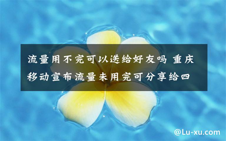 流量用不完可以送給好友嗎 重慶移動宣布流量未用完可分享給四名好友