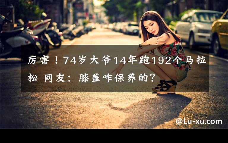 厲害！74歲大爺14年跑192個馬拉松 網(wǎng)友：膝蓋咋保養(yǎng)的？