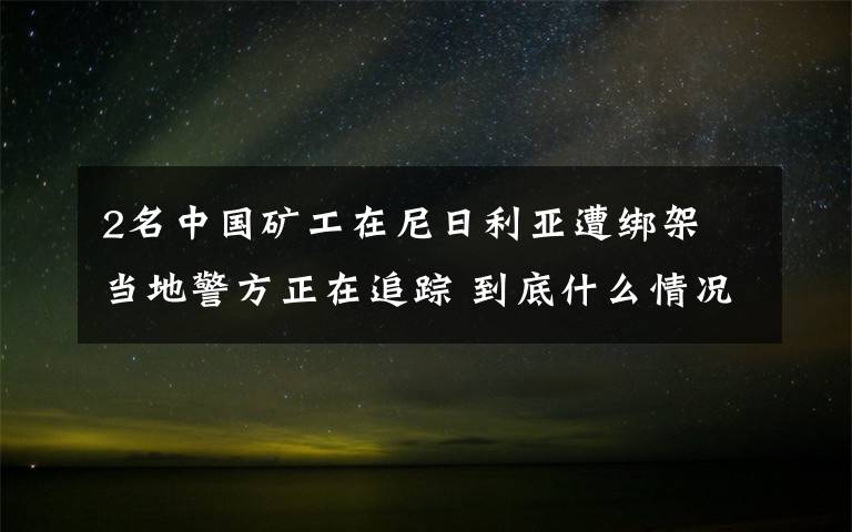 2名中國礦工在尼日利亞遭綁架 當(dāng)?shù)鼐秸谧粉?到底什么情況呢？