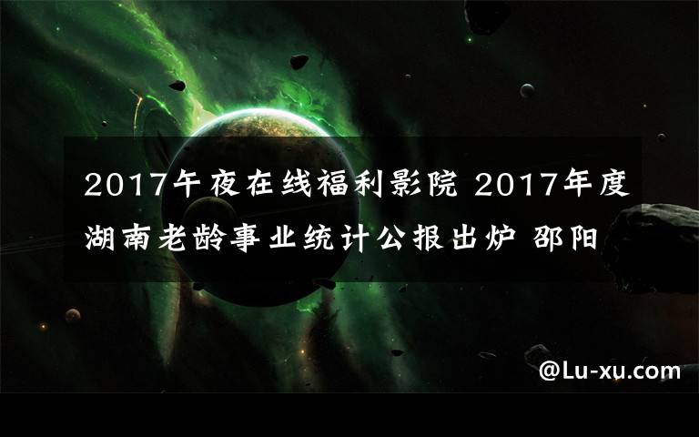 2017午夜在線福利影院 2017年度湖南老齡事業(yè)統(tǒng)計公報出爐 邵陽長沙百歲老人多