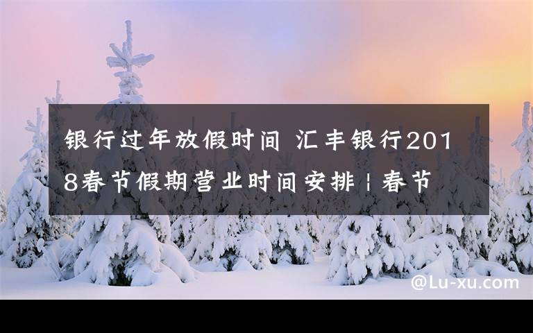 銀行過年放假時(shí)間 匯豐銀行2018春節(jié)假期營業(yè)時(shí)間安排 | 春節(jié)通知