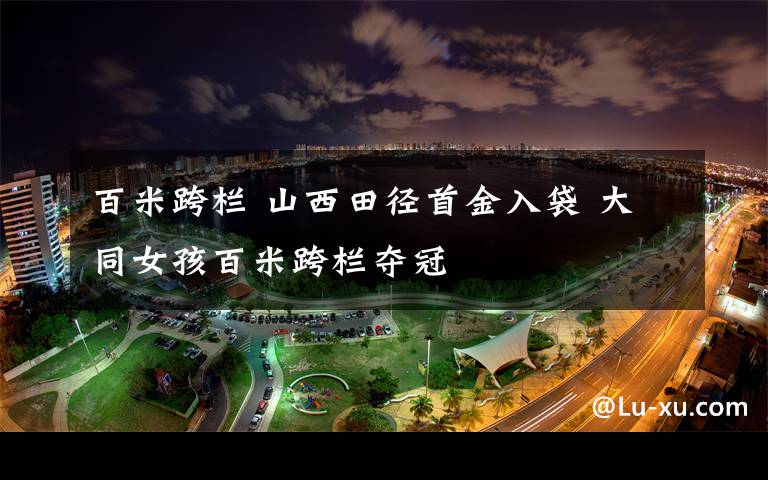 百米跨欄 山西田徑首金入袋 大同女孩百米跨欄奪冠