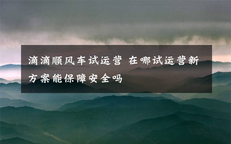 滴滴順風(fēng)車試運(yùn)營(yíng) 在哪試運(yùn)營(yíng)新方案能保障安全嗎