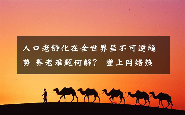 人口老齡化在全世界呈不可逆趨勢(shì) 養(yǎng)老難題何解？ 登上網(wǎng)絡(luò)熱搜了！