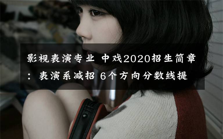 影視表演專業(yè) 中戲2020招生簡(jiǎn)章：表演系減招 6個(gè)方向分?jǐn)?shù)線提升