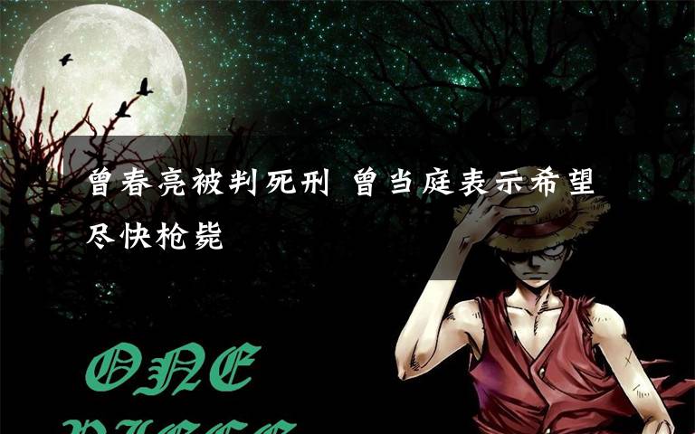 曾春亮被判死刑 曾當(dāng)庭表示希望盡快槍斃