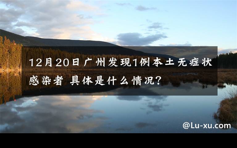 12月20日廣州發(fā)現(xiàn)1例本土無(wú)癥狀感染者 具體是什么情況？