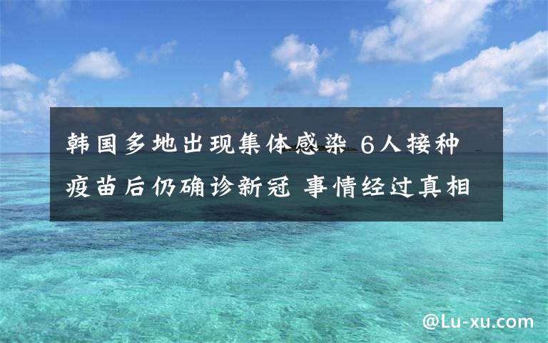 韓國(guó)多地出現(xiàn)集體感染 6人接種疫苗后仍確診新冠 事情經(jīng)過真相揭秘！