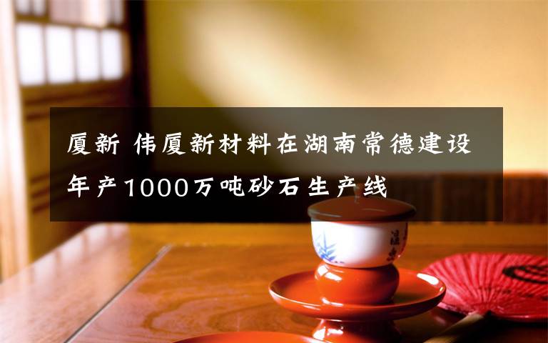 廈新 偉廈新材料在湖南常德建設(shè)年產(chǎn)1000萬噸砂石生產(chǎn)線