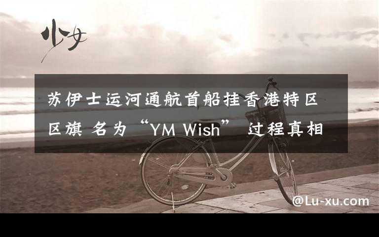 蘇伊士運河通航首船掛香港特區(qū)區(qū)旗 名為“YM Wish” 過程真相詳細揭秘！