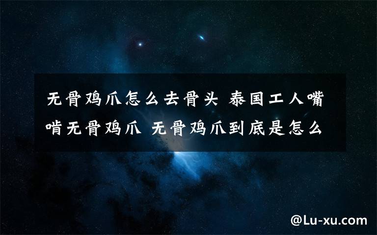 無骨雞爪怎么去骨頭 泰國工人嘴啃無骨雞爪 無骨雞爪到底是怎么去骨的？