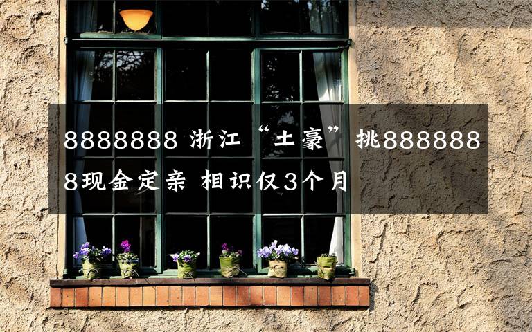 8888888 浙江“土豪”挑8888888現(xiàn)金定親 相識僅3個月