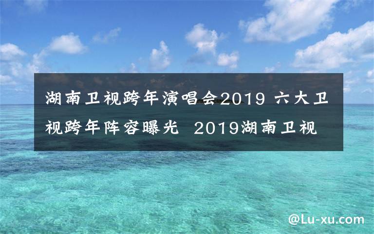 湖南衛(wèi)視跨年演唱會2019 六大衛(wèi)視跨年陣容曝光  2019湖南衛(wèi)視跨年演唱會有哪些明星