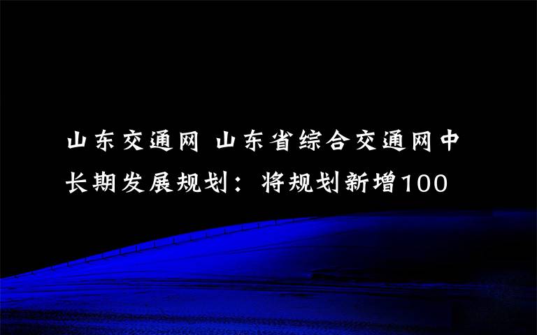 山東交通網(wǎng) 山東省綜合交通網(wǎng)中長期發(fā)展規(guī)劃：將規(guī)劃新增100