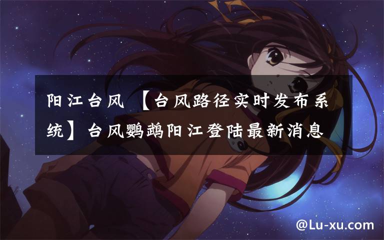 陽江臺風(fēng) 【臺風(fēng)路徑實(shí)時(shí)發(fā)布系統(tǒng)】臺風(fēng)鸚鵡陽江登陸最新消息:已移出廣東