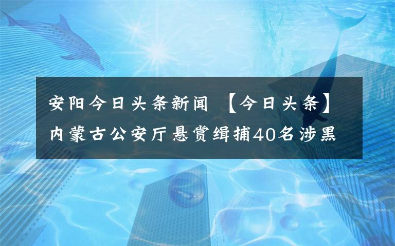 安陽今日頭條新聞 【今日頭條】內蒙古公安廳懸賞緝捕40名涉黑涉惡案件在逃人員！竟有4名女子…