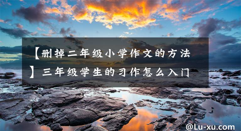 【刪掉二年級(jí)小學(xué)作文的方法】三年級(jí)學(xué)生的習(xí)作怎么入門(mén)？這幾個(gè)秘訣需要老師和家長(zhǎng)知道