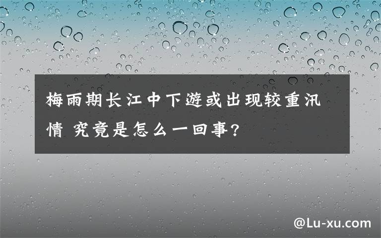 梅雨期長江中下游或出現(xiàn)較重汛情 究竟是怎么一回事?