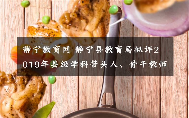 靜寧教育網(wǎng) 靜寧縣教育局?jǐn)M評2019年縣級學(xué)科帶頭人、骨干教師公示