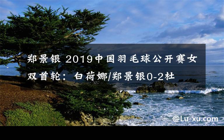 鄭景銀 2019中國羽毛球公開賽女雙首輪：白荷娜/鄭景銀0-2杜玥/李茵輝