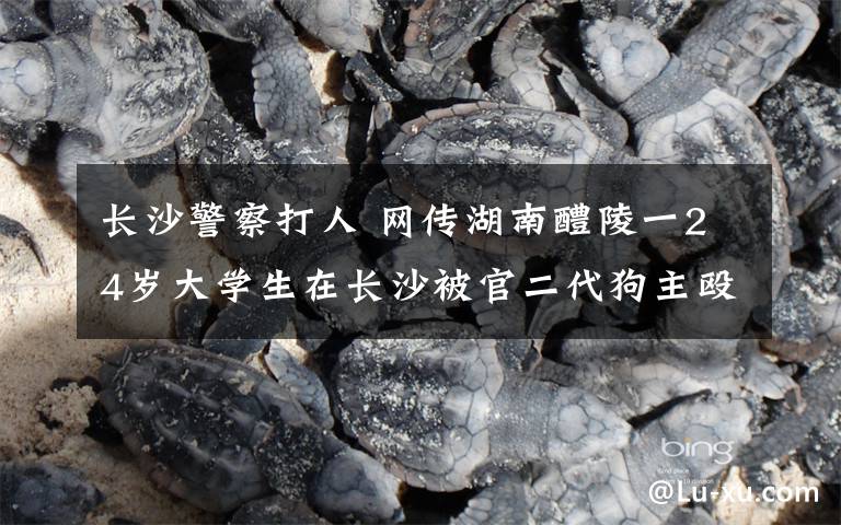 長(zhǎng)沙警察打人 網(wǎng)傳湖南醴陵一24歲大學(xué)生在長(zhǎng)沙被官二代狗主毆打致死