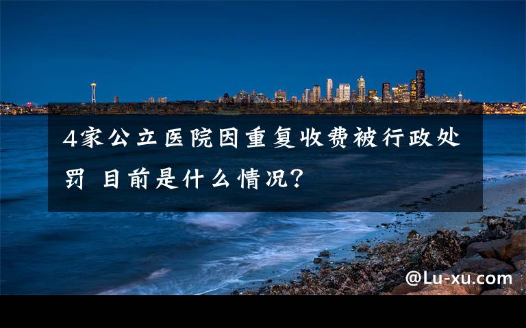 4家公立醫(yī)院因重復(fù)收費(fèi)被行政處罰 目前是什么情況？