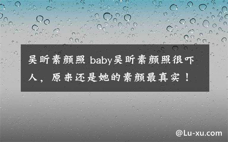 吳昕素顏照 baby吳昕素顏照很嚇人，原來還是她的素顏?zhàn)钫鎸?shí)！