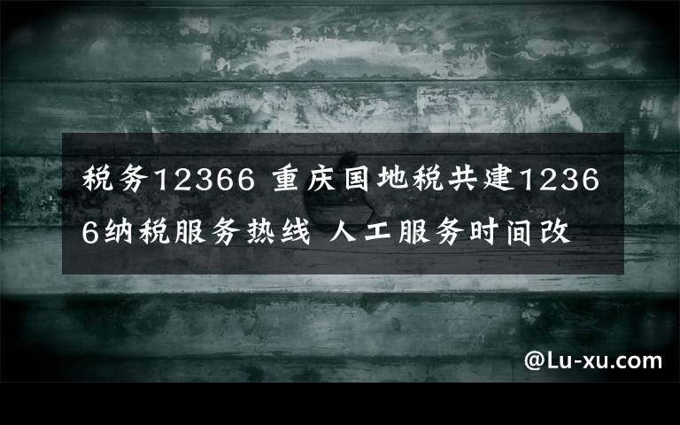 稅務12366 重慶國地稅共建12366納稅服務熱線 人工服務時間改為朝九晚六