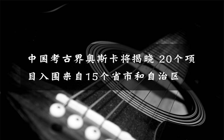 中國考古界奧斯卡將揭曉 20個項目入圍來自15個省市和自治區(qū)