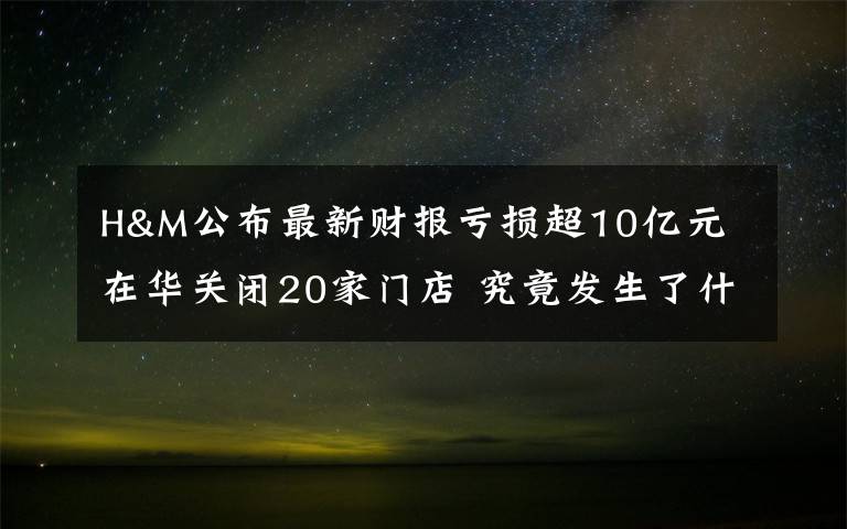 H&M公布最新財報虧損超10億元 在華關(guān)閉20家門店 究竟發(fā)生了什么?