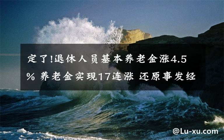 定了!退休人員基本養(yǎng)老金漲4.5% 養(yǎng)老金實(shí)現(xiàn)17連漲 還原事發(fā)經(jīng)過(guò)及背后真相！