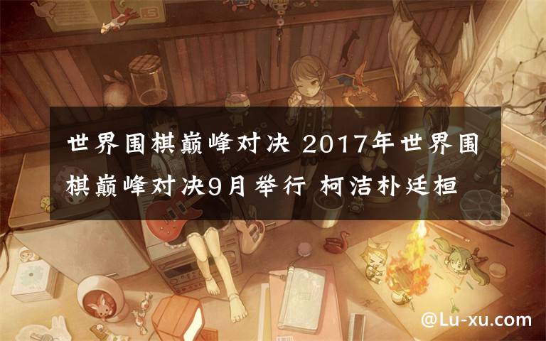 世界圍棋巔峰對決 2017年世界圍棋巔峰對決9月舉行 柯潔樸廷桓決戰(zhàn)鳳凰古城