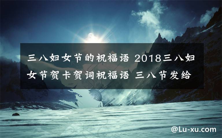 三八婦女節(jié)的祝福語(yǔ) 2018三八婦女節(jié)賀卡賀詞祝福語(yǔ) 三八節(jié)發(fā)給女性朋友的祝福語(yǔ)