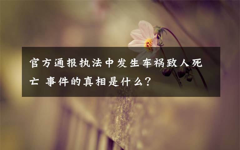 官方通報(bào)執(zhí)法中發(fā)生車(chē)禍致人死亡 事件的真相是什么？