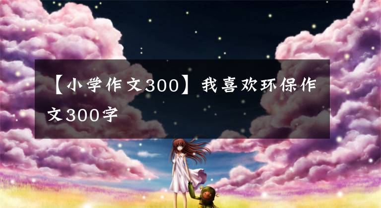 【小學(xué)作文300】我喜歡環(huán)保作文300字