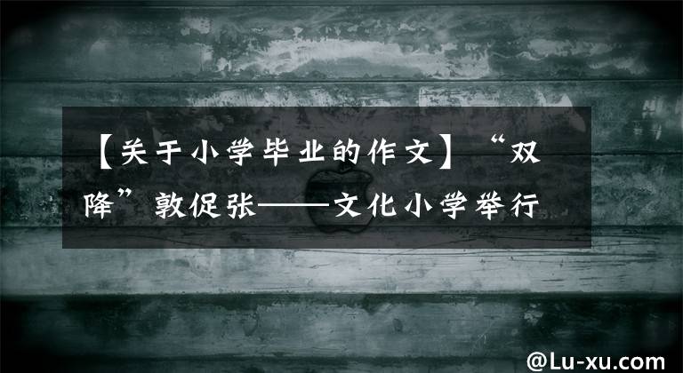 【關(guān)于小學(xué)畢業(yè)的作文】“雙降”敦促?gòu)垺幕W(xué)舉行6年級(jí)學(xué)生畢業(yè)季度作文比賽